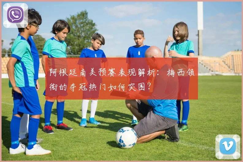 阿根廷南美预赛表现解析：梅西领衔的夺冠热门如何突围？
