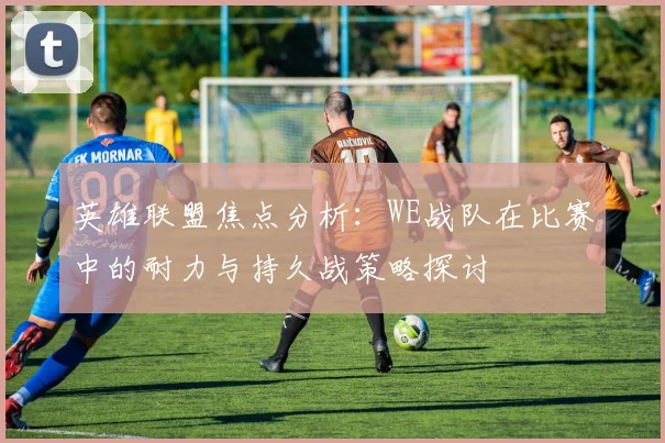 英雄联盟焦点分析：WE战队在比赛中的耐力与持久战策略探讨