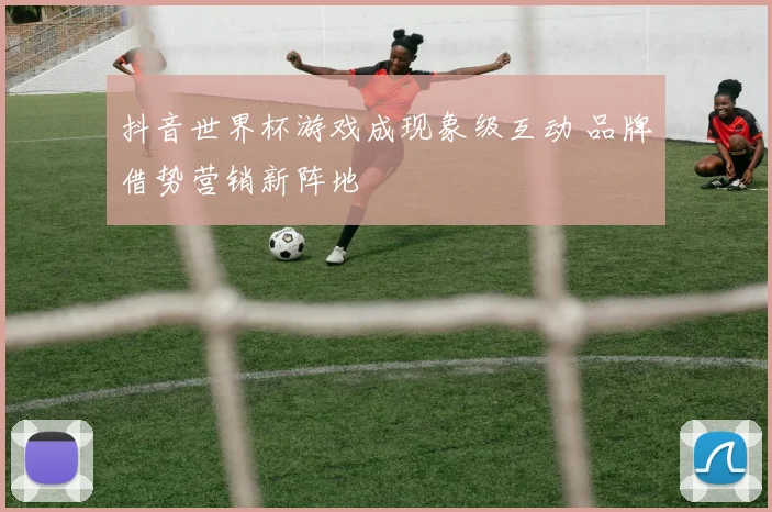 抖音世界杯游戏成现象级互动 品牌借势营销新阵地