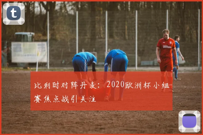 比利时对阵丹麦：2020欧洲杯小组赛焦点战引关注