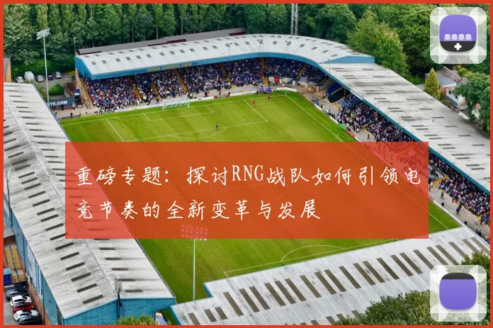 重磅专题：探讨RNG战队如何引领电竞节奏的全新变革与发展