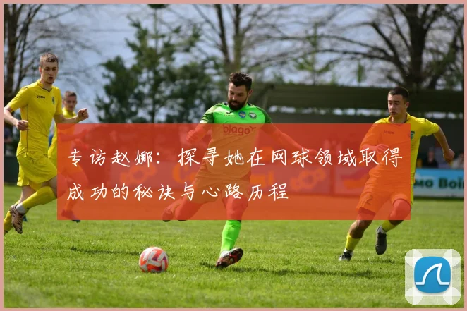 专访赵娜：探寻她在网球领域取得成功的秘诀与心路历程