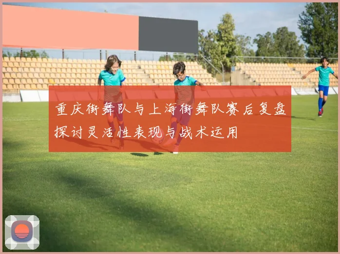 重庆街舞队与上海街舞队赛后复盘探讨灵活性表现与战术运用