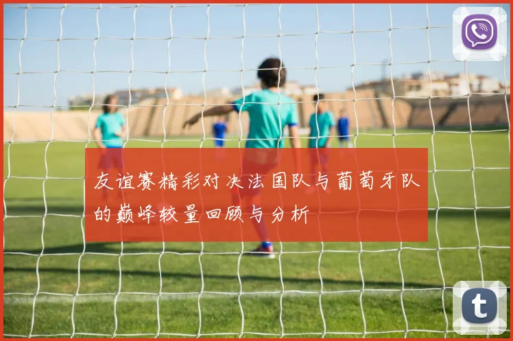 友谊赛精彩对决法国队与葡萄牙队的巅峰较量回顾与分析