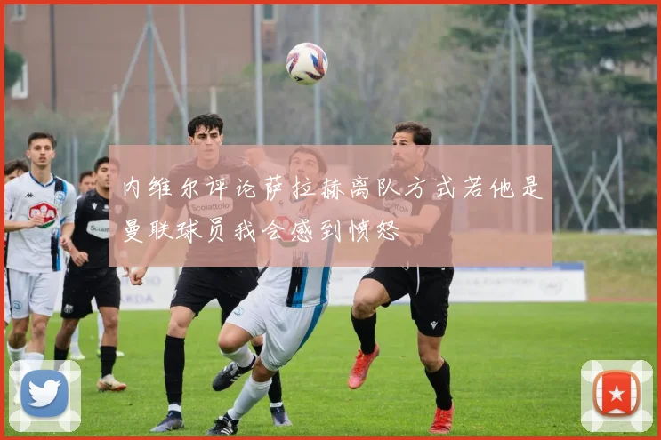内维尔评论萨拉赫离队方式若他是曼联球员我会感到愤怒