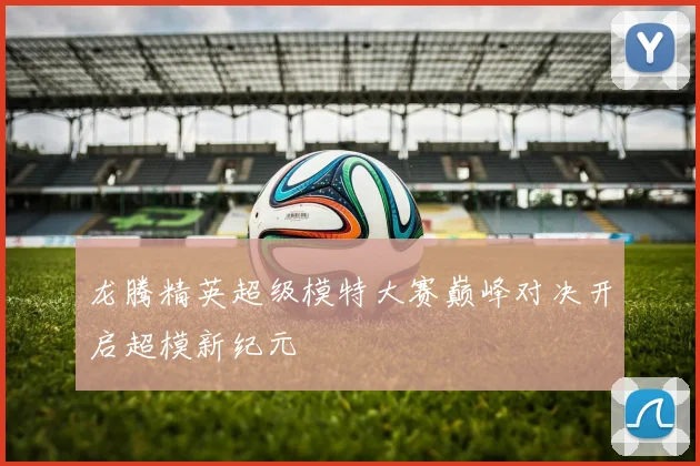 龙腾精英超级模特大赛巅峰对决开启超模新纪元