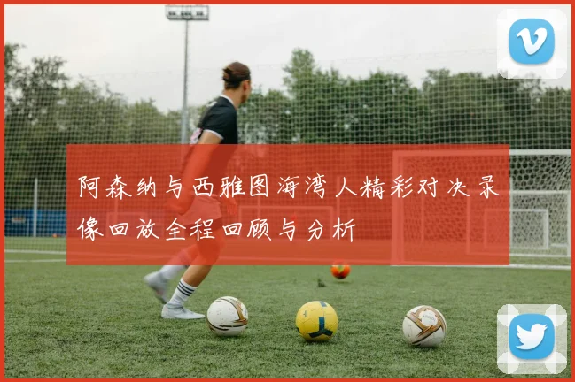 阿森纳与西雅图海湾人精彩对决录像回放全程回顾与分析