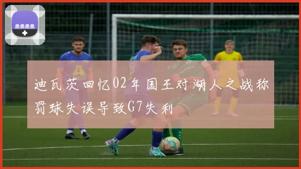 迪瓦茨回忆02年国王对湖人之战称罚球失误导致G7失利