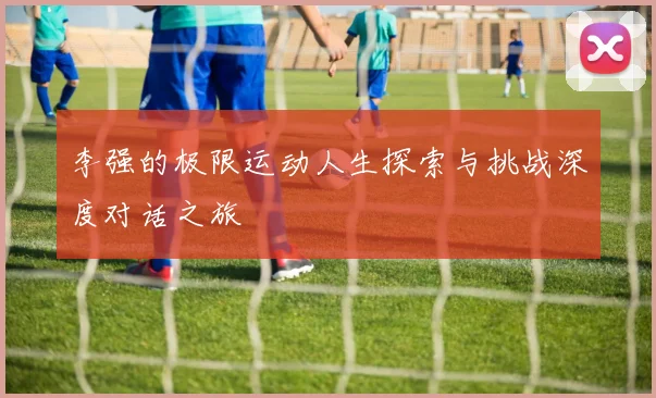 李强的极限运动人生探索与挑战深度对话之旅