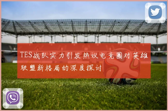 TES战队实力引发热议电竞圈对英雄联盟新格局的深度探讨