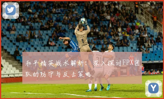 和平精英战术解析：深入探讨FPX团队的防守与反击策略