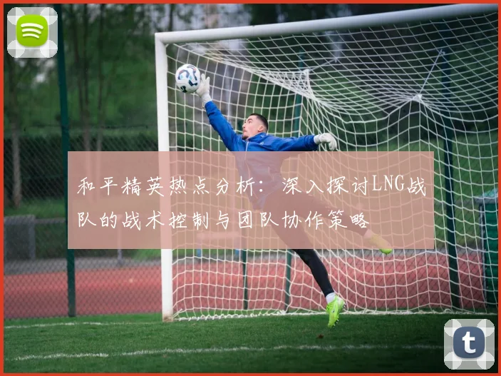 和平精英热点分析：深入探讨LNG战队的战术控制与团队协作策略